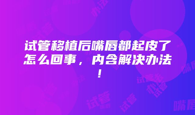 试管移植后嘴唇都起皮了怎么回事，内含解决办法！