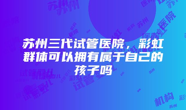 苏州三代试管医院，彩虹群体可以拥有属于自己的孩子吗