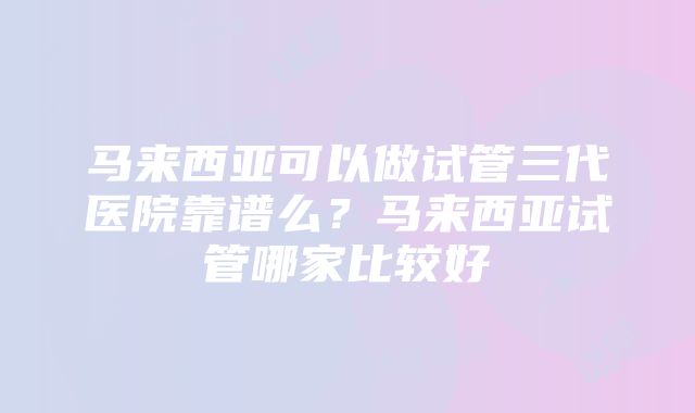 马来西亚可以做试管三代医院靠谱么？马来西亚试管哪家比较好