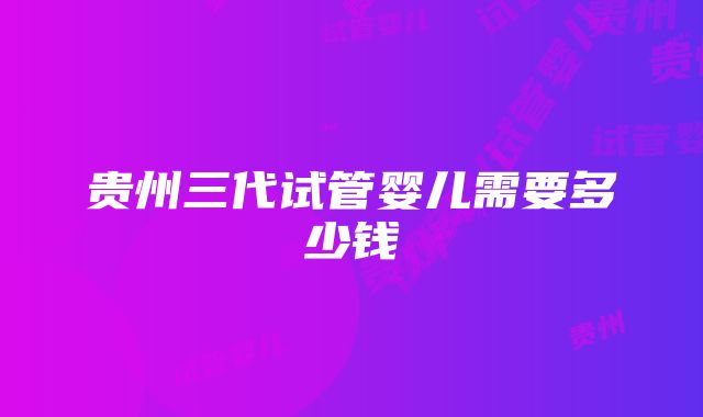 贵州三代试管婴儿需要多少钱