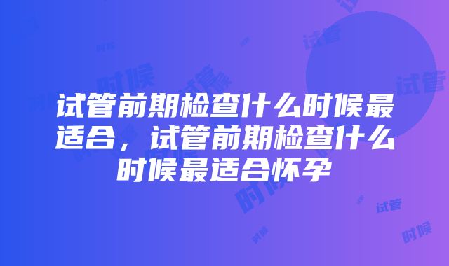 试管前期检查什么时候最适合，试管前期检查什么时候最适合怀孕