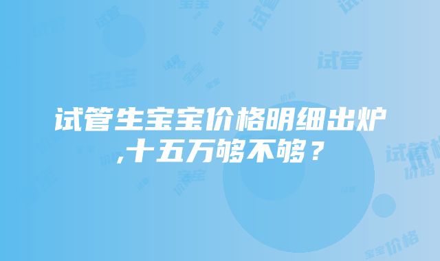 试管生宝宝价格明细出炉,十五万够不够？