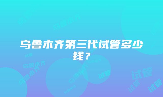 乌鲁木齐第三代试管多少钱？