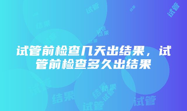 试管前检查几天出结果，试管前检查多久出结果