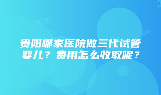 贵阳哪家医院做三代试管婴儿？费用怎么收取呢？