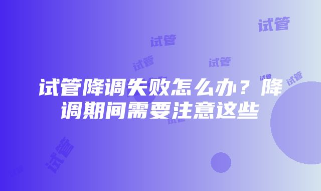 试管降调失败怎么办？降调期间需要注意这些