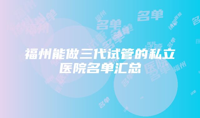 福州能做三代试管的私立医院名单汇总