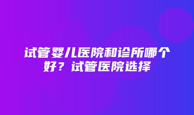 试管婴儿医院和诊所哪个好？试管医院选择