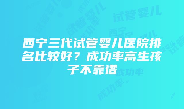 西宁三代试管婴儿医院排名比较好？成功率高生孩子不靠谱