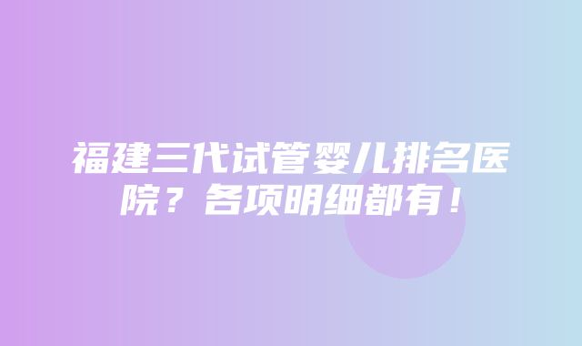 福建三代试管婴儿排名医院？各项明细都有！