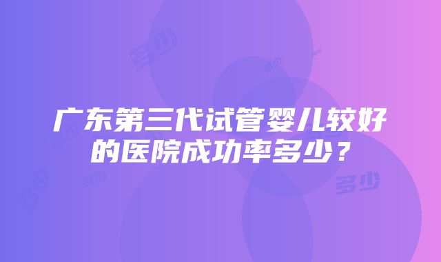 广东第三代试管婴儿较好的医院成功率多少？