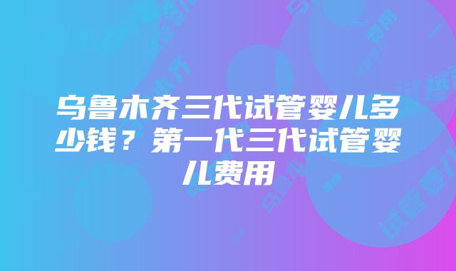 乌鲁木齐三代试管婴儿多少钱？第一代三代试管婴儿费用