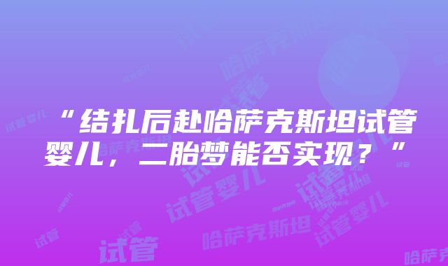 “结扎后赴哈萨克斯坦试管婴儿，二胎梦能否实现？”