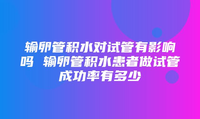 输卵管积水对试管有影响吗 输卵管积水患者做试管成功率有多少