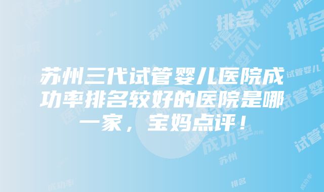 苏州三代试管婴儿医院成功率排名较好的医院是哪一家，宝妈点评！