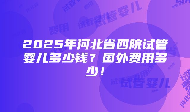 2025年河北省四院试管婴儿多少钱？国外费用多少！