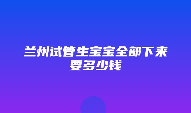 兰州试管生宝宝全部下来要多少钱