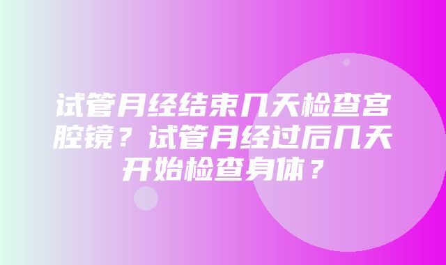 试管月经结束几天检查宫腔镜？试管月经过后几天开始检查身体？