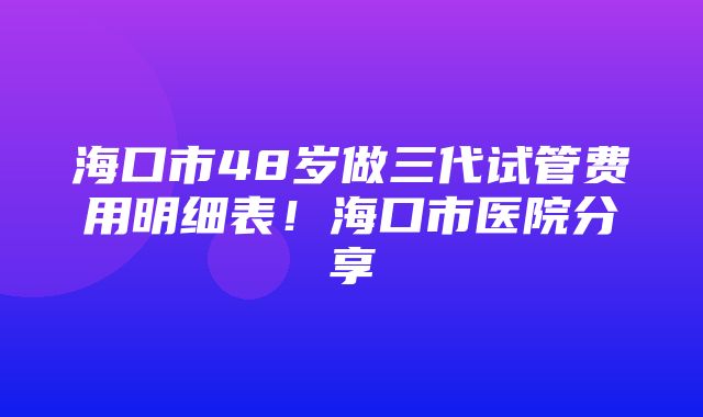 海口市48岁做三代试管费用明细表！海口市医院分享