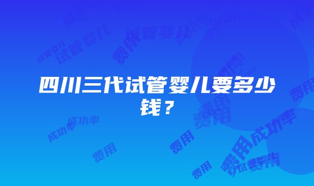 四川三代试管婴儿要多少钱？