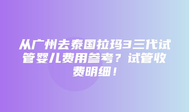 从广州去泰国拉玛3三代试管婴儿费用参考？试管收费明细！