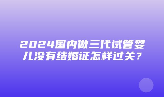 2024国内做三代试管婴儿没有结婚证怎样过关？