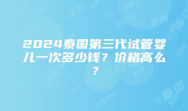 2024泰国第三代试管婴儿一次多少钱？价格高么？