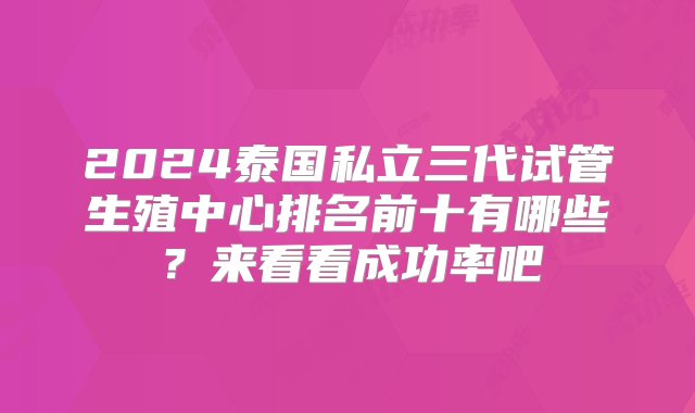 2024泰国私立三代试管生殖中心排名前十有哪些？来看看成功率吧