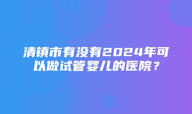 清镇市有没有2024年可以做试管婴儿的医院？