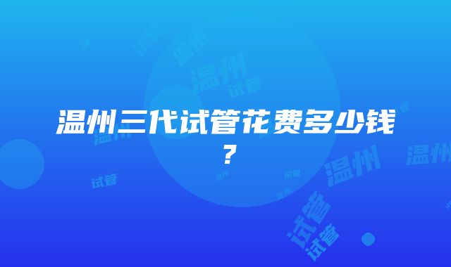 温州三代试管花费多少钱？