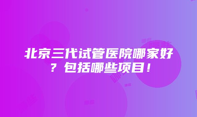 北京三代试管医院哪家好？包括哪些项目！