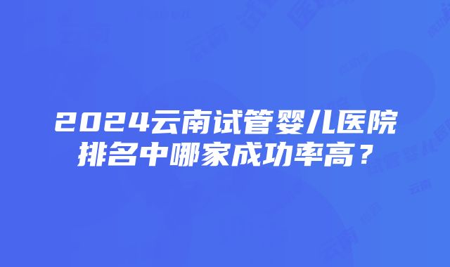 2024云南试管婴儿医院排名中哪家成功率高？