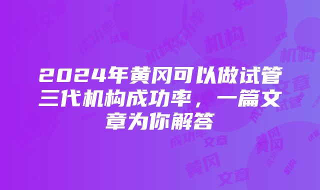 2024年黄冈可以做试管三代机构成功率，一篇文章为你解答