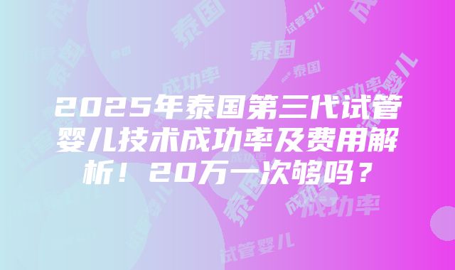 2025年泰国第三代试管婴儿技术成功率及费用解析！20万一次够吗？