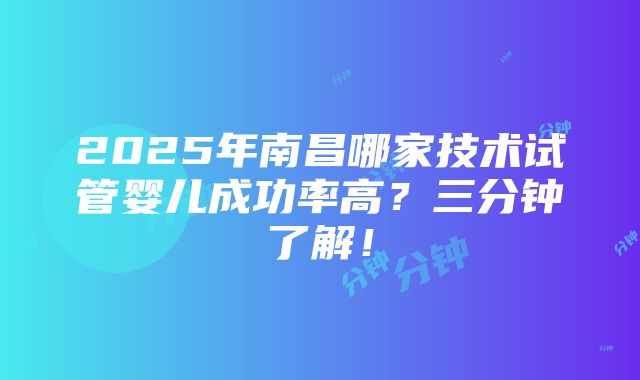 2025年南昌哪家技术试管婴儿成功率高？三分钟了解！