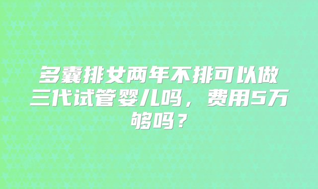 多囊排女两年不排可以做三代试管婴儿吗，费用5万够吗？