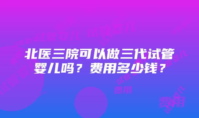 北医三院可以做三代试管婴儿吗？费用多少钱？