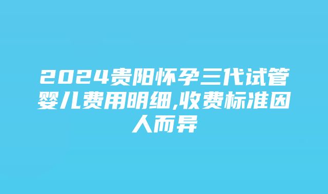 2024贵阳怀孕三代试管婴儿费用明细,收费标准因人而异