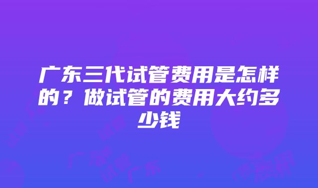 广东三代试管费用是怎样的？做试管的费用大约多少钱