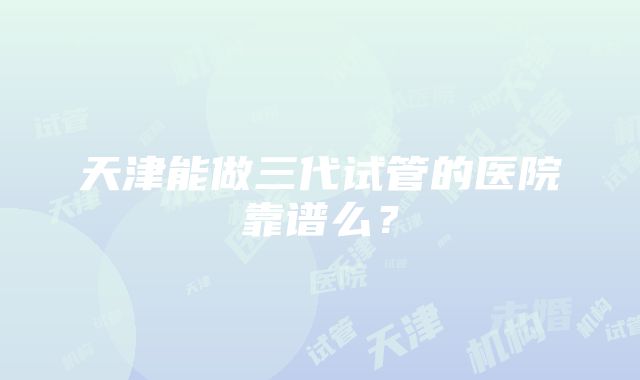 天津能做三代试管的医院靠谱么？