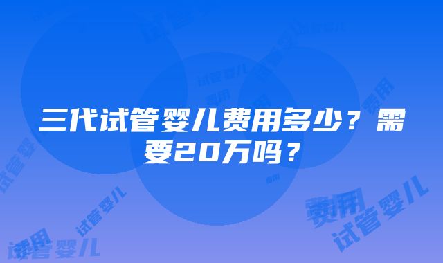 三代试管婴儿费用多少？需要20万吗？