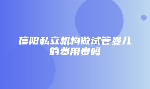 信阳私立机构做试管婴儿的费用贵吗