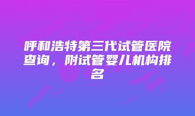 呼和浩特第三代试管医院查询，附试管婴儿机构排名