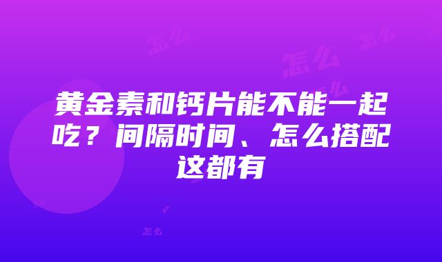 黄金素和钙片能不能一起吃？间隔时间、怎么搭配这都有