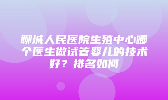 聊城人民医院生殖中心哪个医生做试管婴儿的技术好？排名如何