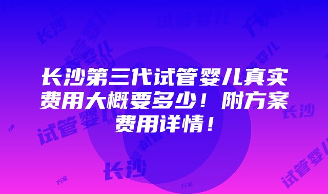 长沙第三代试管婴儿真实费用大概要多少！附方案费用详情！