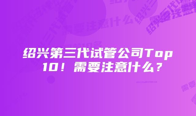 绍兴第三代试管公司Top 10！需要注意什么？