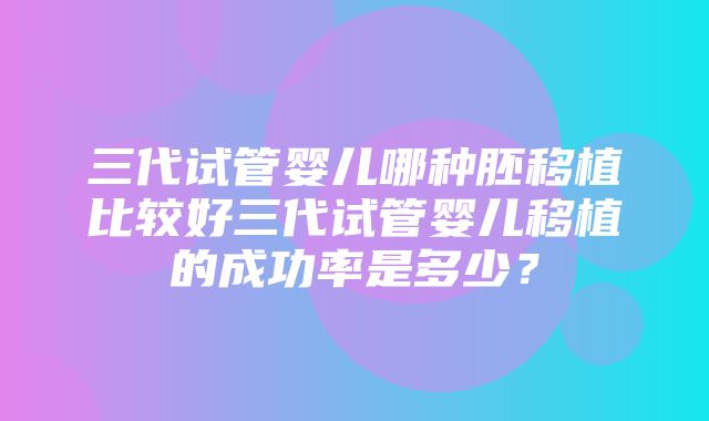 三代试管婴儿哪种胚移植比较好三代试管婴儿移植的成功率是多少？