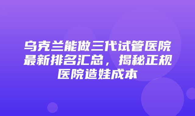 乌克兰能做三代试管医院最新排名汇总，揭秘正规医院造娃成本