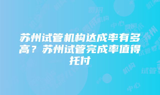 苏州试管机构达成率有多高？苏州试管完成率值得托付